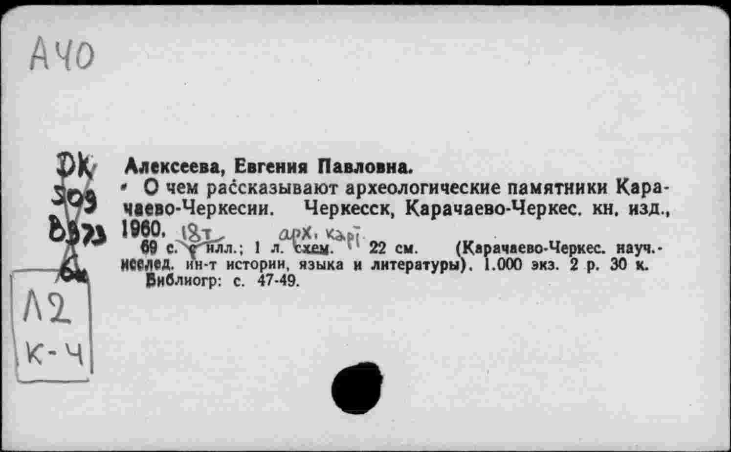 ﻿Mo
Алексеева, Евгения Павловна.
• О чем рассказывают археологические памятники Карачаево-Черкесии. Черкесск, Карачаево-Черкес. кн. изд., 1^60,	арХ. Каф?
09 С. Y Тілл.; 1 л. схем. 22 см. (Карачаево-Черкес. науч.-ИСМЄД. ин-т истории, языка и литературы). 1.000 экз. 2 р. 30 к.
Виблиогр: с. 47-49.